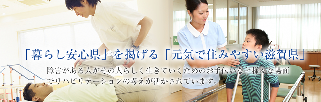 「暮らし安心県」を掲げる「元気で住みやすい滋賀県」障害がある人がその人らしく生きていくためのお手伝いなど様々な場面でリハビリテーションの考え方が活かされています。